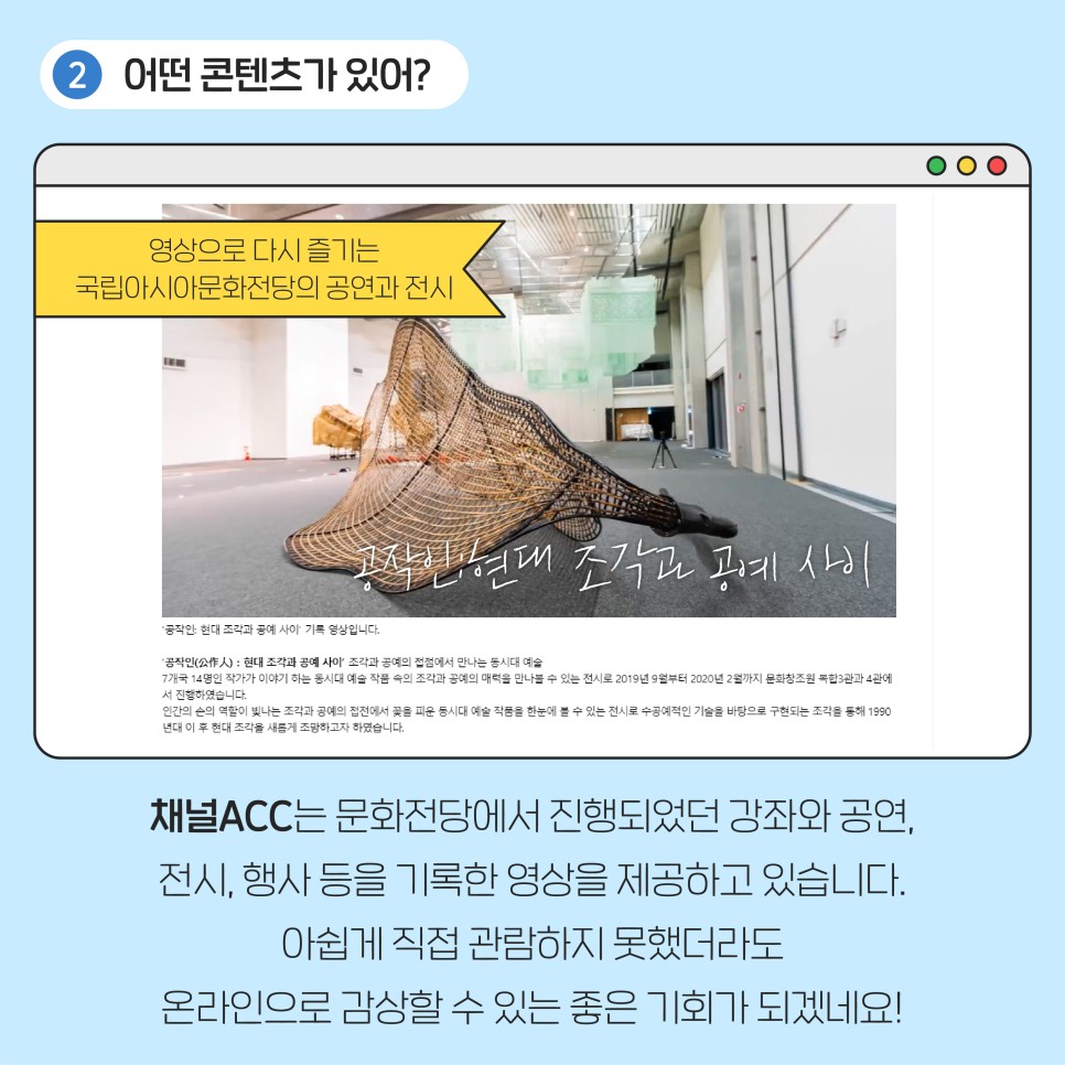 어떤 콘텐츠가 있어? 영상으로 다시 즐기는 국립아시아문화전당의 공연과 전시 ㅣ 채널 ACC는 문화전당에서 진행되었던 강좌와 공연, 전시, 행사등을 기록한 영상을 제공하고 있습니다. 아쉽게 직접 관람하지 못했더라도 온라인으로 감상할 수 있는 좋은 기회가 되겠네요!