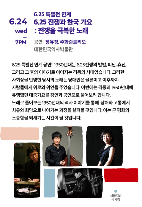 6.25일 특별전 연계 6.25 전쟁과 한국 가요:전쟁을 극복한 노래 6.24 wed 7PM 
공연:장유정, 주화준트리오 대한민국역사박물관 6.25 특별전 연계공연~ 1950년대는 6.25전쟁의 발발, 피난, 휴전, 그리고
그 후의 이야기로 이어지는 격동의 시대였습니다. 그러한 사회상을 반영한 당시의 노래는 당대인은 물론이고 이후 까지
사람들에게 위로와 위안을 주었습니다. 이번에는 격동의 1950년대에 유행했던 대중가요를 강연과 공연으로 풀어보려합니다. 노래로 풀어보는 1950년대의 역사 이야기를 통해 상처와 고통에서 치유와 희망으로 나아가는
과정을 살펴볼 것입니다. 이는 곧 평화의 수중함을 되새기는 시간이 될것입니다.