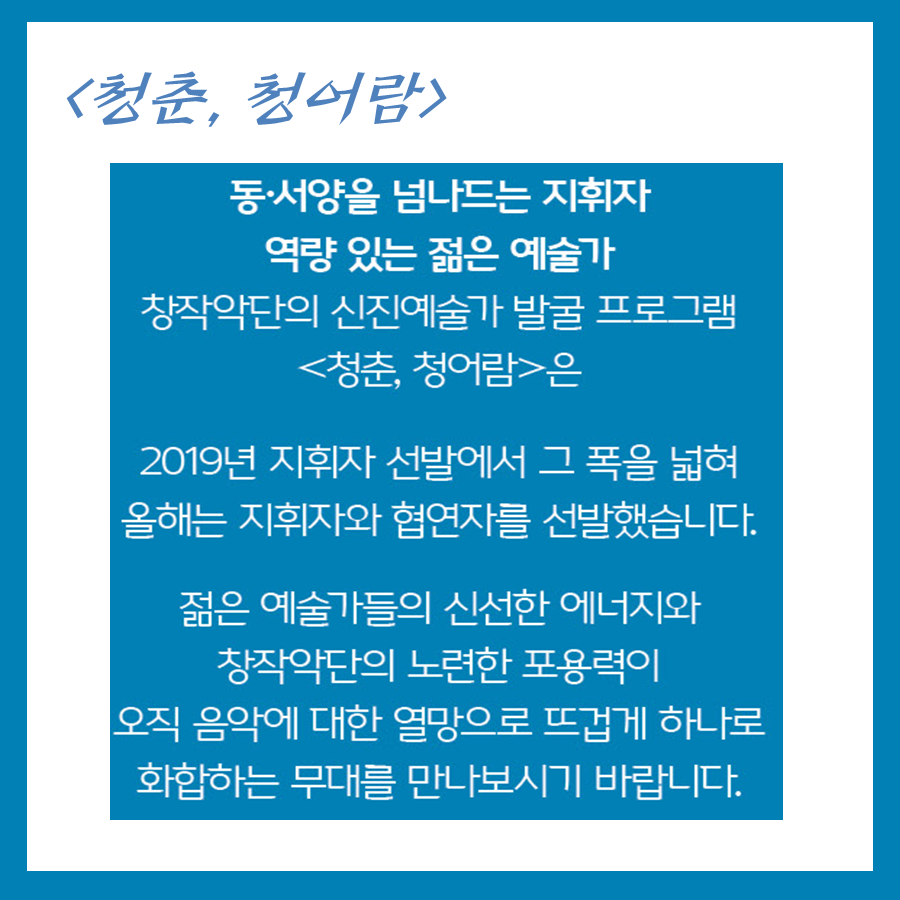 청춘, 청어람 동서양을 넘나드는 지휘자 역량있는 젊은 예술가 창작악단의 신진예술가 발굴프로그램 청춘, 청어람은 2019년 지휘자 선발에서 그폭을 넓혀 올해는 
지휘자와 협연자를 선발했습니다. 젊은 예술가들의 신선한 에너지와 창작악단의 노련한 포용력이 오직 음악에 대한 열망으로 뜨겁게 하나로 화합하는 무대를 만나보시기 바랍니다.