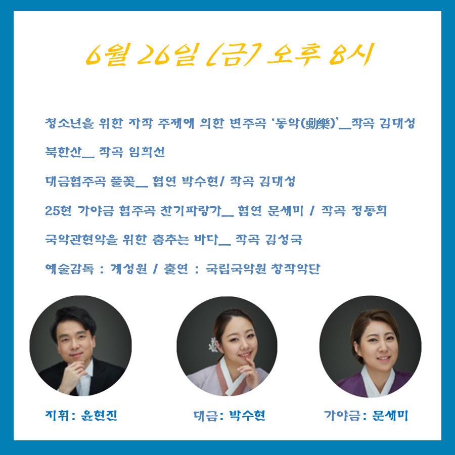 6월 26일 (금) 오후8시 청소년을 위한 자작극 주제에 의한 변주곡 동악動樂 - 작곡 김대성 북한산-작곡 임희선 대금협주곡 풀꽃- 협연 박수현/작곡김대성, 
25현 가야금 협주곡 찬기파랑가- 협연 문세미/작곡 정동희 국악관현악을 위한 춤추는 바다-작곡 김성국 예술감독 :계성원/출연 :국립국악원 창작악단 지휘:윤현진, 대금:박수현, 가야금:문세미