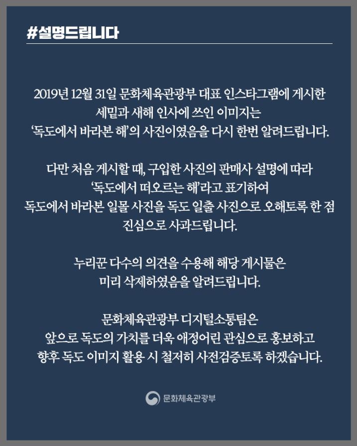 #설명드립니다 | 2019년 12월 31일 문화체육관광부 대표 인스타그램에 게시한 세밑과 새해 인사에 쓰인 이미지는 '독도에서 바라본 해'의 사진이였음을 다시 한번 알려드립니다. 다만 처음 게시할때, 구입한 사진의 판매사 설명에 따라 '독도에서 떠오르는 해'라고 표기하여 독도에서 바라본 일몰 사진을 독도 일출 사진으로 오해토록 한 점 진심으로 사과드립니다. 누리꾼 다수의 의견을 수용해 해당 게시물은 미리 삭제하였음을 알려드립니다. 문화체육관광부 디지털소통팀은 앞으로 독도의 가치를 더욱 애정어린 관심으로 홍보하고 향후 독도 이미지 활용 시 철저히 사전검증토록 하겠습니다. 문화체육관광부