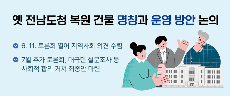 옛 전남도청 복원 건물 명칭과 운영 방안 논의 | 6. 11. 토론회 열어 지역사회 의견 수렴  | 7월 추가 토론회, 대국민 설문조사 등 사회적 합의 거쳐 최종안 마련