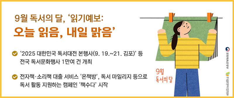 9월 독서의 달, ‘읽기예보: 오늘 읽음, 내일 맑음’ | ‘2025 대한민국 독서대전 본행사(9. 19.~21. 김포)’ 등 전국 독서문화행사 1만여 건 개최 | 전자책·소리책 대출 서비스 ‘온책방’, 독서 마일리지 등으로 독서 활동 지원하는 캠페인 ‘책수다’ 시작  | 9월 독서의 달 문화체육관광부 한국출판문화산업진흥원