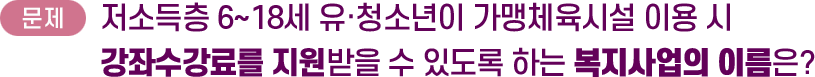 문제: 저소득층 6~18세 유·청소년이 가맹체육시설 이용 시 강좌수강료를 지원받을 수 있도록 하는 복지사업의 이름은?