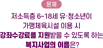 문제: 저소득층 6~18세 유·청소년이 가맹체육시설 이용 시 강좌수강료를 지원받을 수 있도록 하는 복지사업의 이름은?