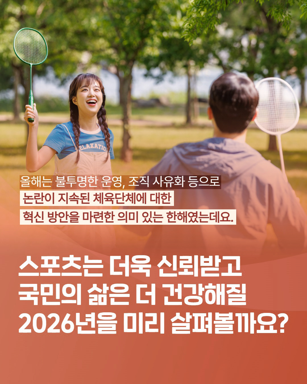 올해는 불투명한 운영, 조직 사유화 등으로 논란이 지속된 체육단체에 대한 혁신 방안을 마련한 의미 있는 한해였는데요. 스포츠는 더욱 신뢰받고 국민의 삶은 더 건강해질 2026년을 미리 살펴볼까요?