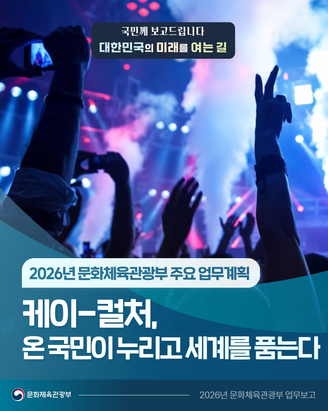 국민께 보고드립니다 대한민국의 미래를 여는길  | 2026년 문화체육관광부 주요 업무계획  | 케이-컬처, 온 국민이 누리고 세계를 품는다  | 문화체육관광부 2026년 문화체육관광부 업무보고