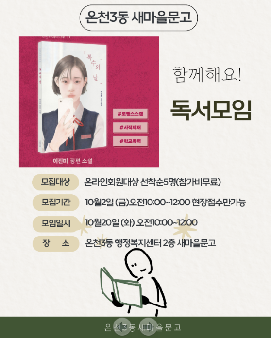 온천3동 새마을문고 독서동아리 보고 또 보고 10월 독서모임

신청기간 : 10월 2일 오전 10:00~12:00 인터넷회원 선착순5명
신청밥법 : 현장접수만 가능
문       의 : 온천3동 행정복지센터2층 새마을문고 