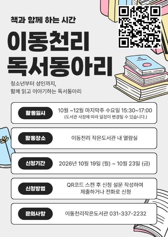 이동천리 작은도서관에서 함께 책을 읽고 편안하게 이야기를 나눌 
독서동아리 회원을 모집합니다.

청소년부터 성인까지 누구나 참여할 수 있으며 책을 많이 읽지 않아도 
함께 읽고 이야기하고 싶은 분이라면 누구나 환영합니다.

참여 대상: 책을 좋아하는 청소년부터 성인 누구나 가능

모집 기간: 2026년 10월 19일(월) ~ 10월 23일(금)

운영 기간: 2026년 10월 28일(수) ~ 12월 30일(수) 매월 마지막 주 수요일 총 3회.
               (모집 상황에 따라 격 주로 일정 변경 가능.)

운영 시간: 15:30 ~ 17:00 (모집 상황에 따라 시간 변경 가능.)

신청 방법: QR코드 접속 후 설문 작성해서 제출 또는 전화 문의

전화 문의: 031-337-2232
